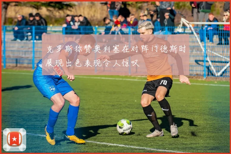 克罗斯称赞奥利塞在对阵门德斯时展现出色表现令人惊叹