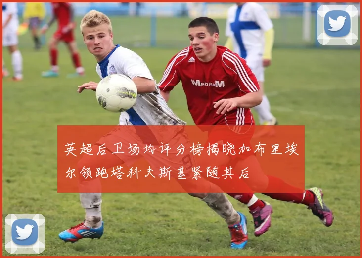 英超后卫场均评分榜揭晓加布里埃尔领跑塔科夫斯基紧随其后