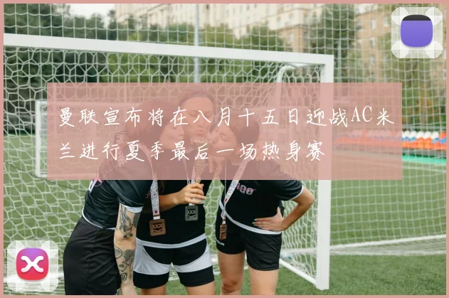 曼联宣布将在八月十五日迎战AC米兰进行夏季最后一场热身赛