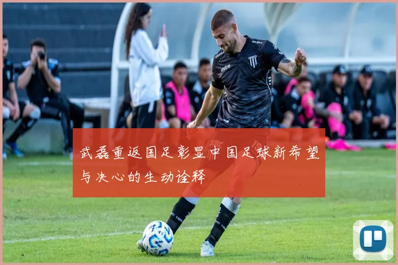 武磊重返国足彰显中国足球新希望与决心的生动诠释