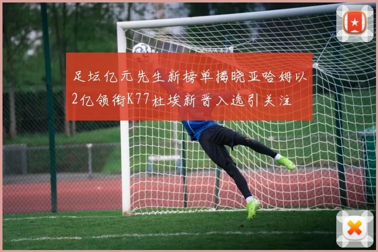 足坛亿元先生新榜单揭晓亚哈姆以2亿领衔K77杜埃新晋入选引关注