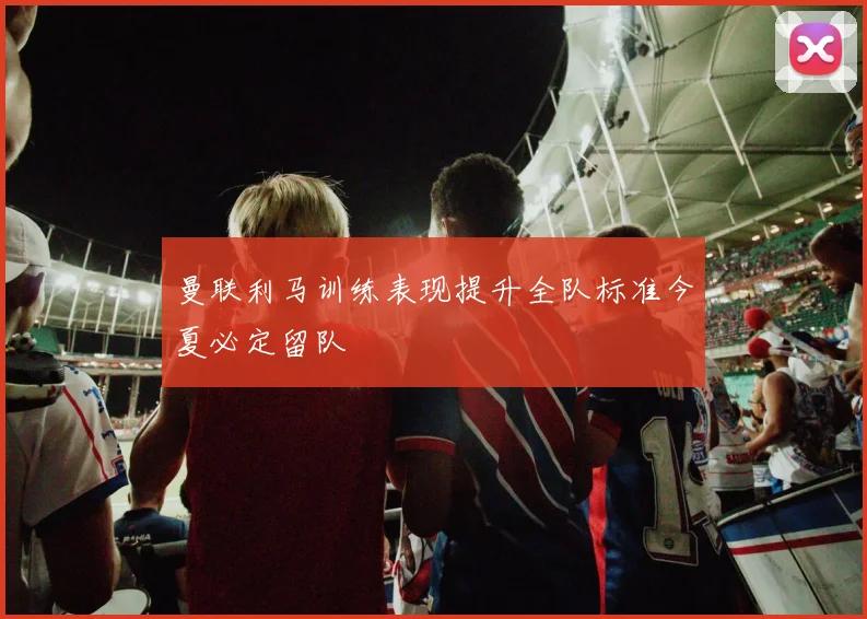曼联利马训练表现提升全队标准今夏必定留队