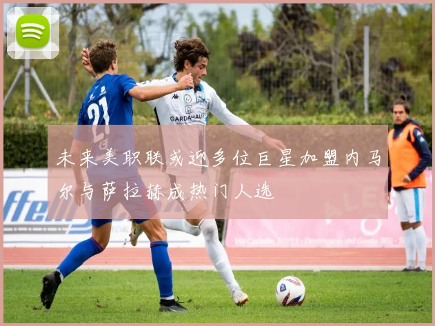 未来美职联或迎多位巨星加盟内马尔与萨拉赫成热门人选