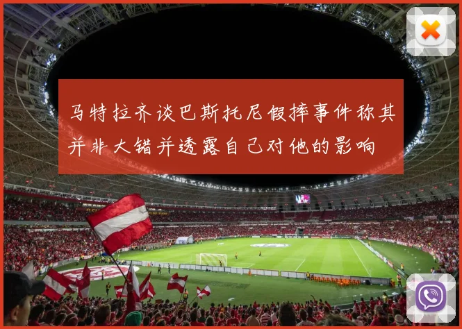 马特拉齐谈巴斯托尼假摔事件称其并非大错并透露自己对他的影响
