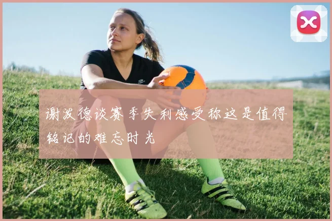 谢泼德谈赛季失利感受称这是值得铭记的难忘时光