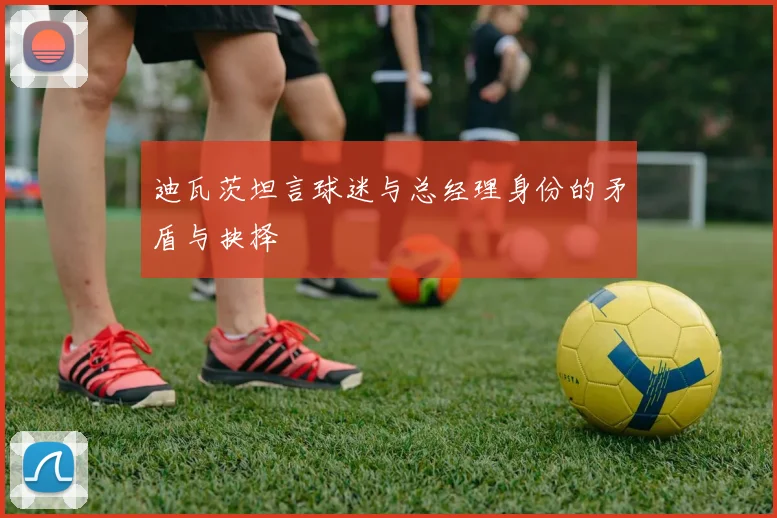 迪瓦茨坦言球迷与总经理身份的矛盾与抉择